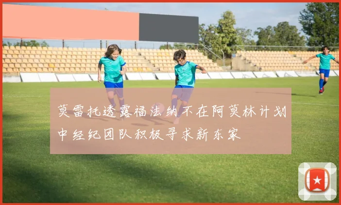 莫雷托透露福法纳不在阿莫林计划中经纪团队积极寻求新东家