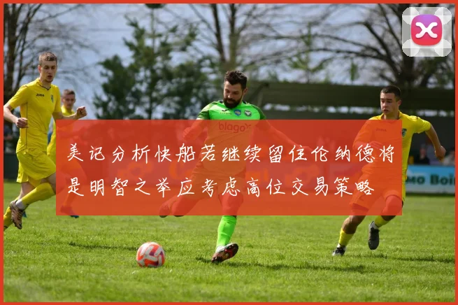 美记分析快船若继续留住伦纳德将是明智之举应考虑高位交易策略