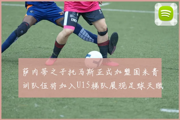 萨内蒂之子托马斯正式加盟国米青训队伍将加入U15梯队展现足球天赋