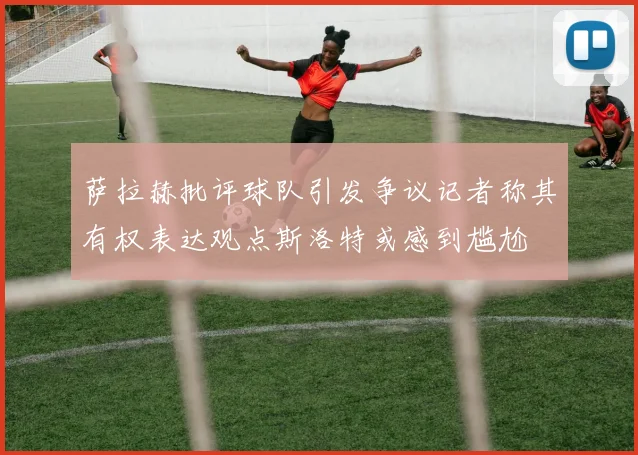 萨拉赫批评球队引发争议记者称其有权表达观点斯洛特或感到尴尬