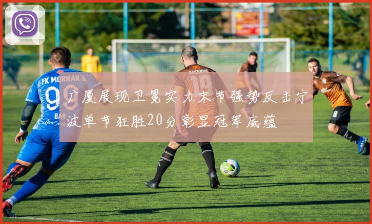 广厦展现卫冕实力末节强势反击宁波单节狂胜20分彰显冠军底蕴
