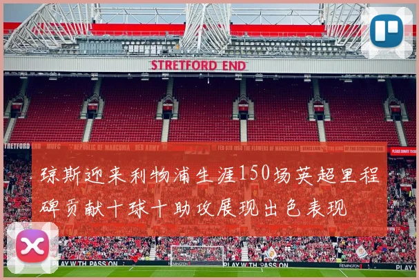 琼斯迎来利物浦生涯150场英超里程碑贡献十球十助攻展现出色表现