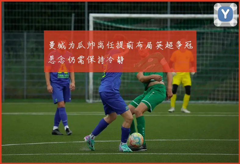 曼城为瓜帅离任提前布局英超争冠悬念仍需保持冷静