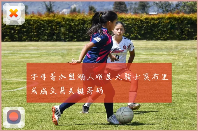 字母哥加盟湖人难度大骑士莫布里或成交易关键筹码