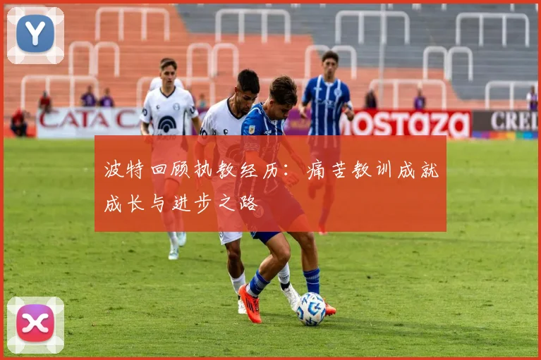 波特回顾执教经历：痛苦教训成就成长与进步之路