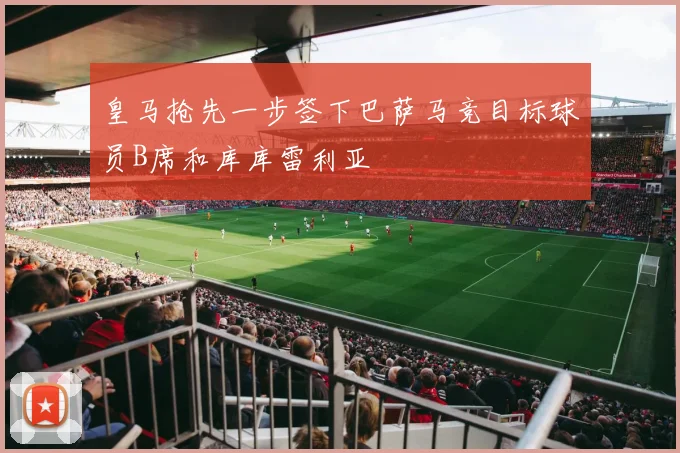 皇马抢先一步签下巴萨马竞目标球员B席和库库雷利亚