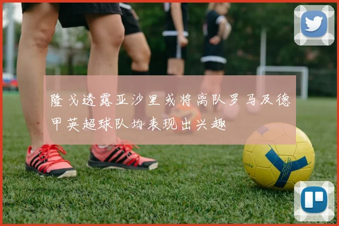 隆戈透露亚沙里或将离队罗马及德甲英超球队均表现出兴趣