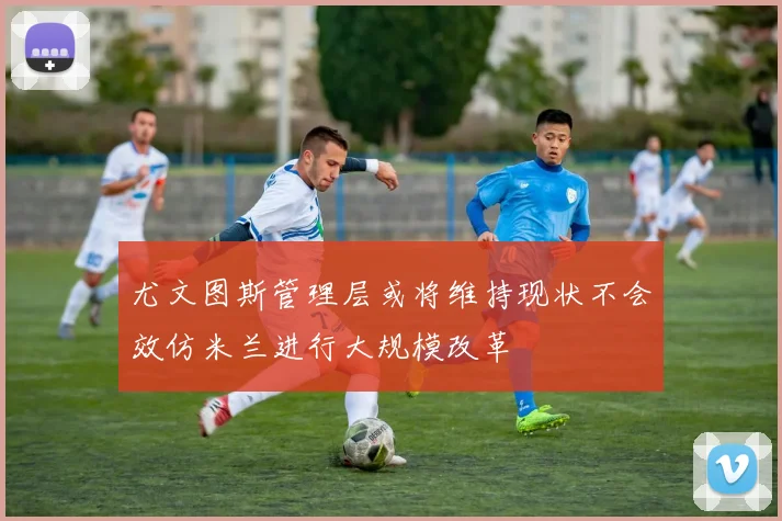 尤文图斯管理层或将维持现状不会效仿米兰进行大规模改革