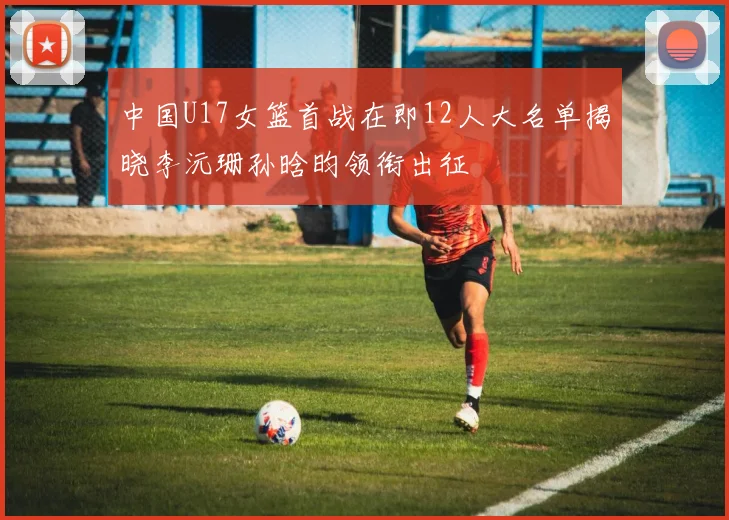 中国U17女篮首战在即12人大名单揭晓李沅珊孙晗昀领衔出征