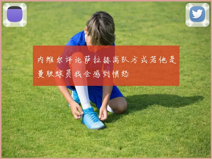 内维尔评论萨拉赫离队方式若他是曼联球员我会感到愤怒