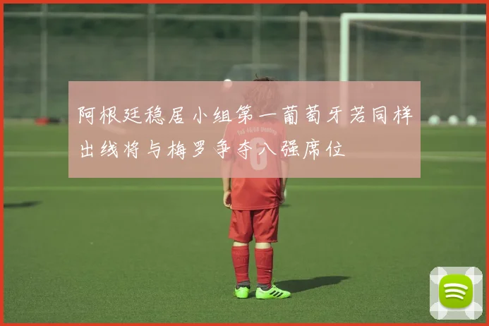 阿根廷稳居小组第一葡萄牙若同样出线将与梅罗争夺八强席位