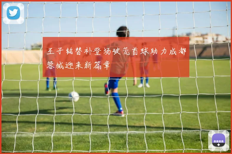 王子铭替补登场破荒首球助力成都蓉城迎来新篇章