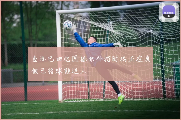查洛巴回忆图赫尔补招时我正在度假已将球鞋送人