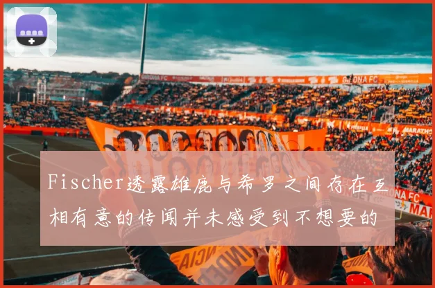 Fischer透露雄鹿与希罗之间存在互相有意的传闻并未感受到不想要的迹象