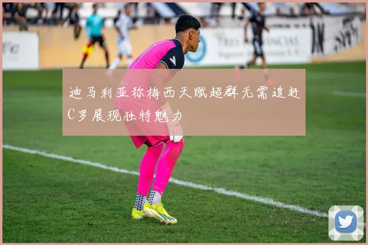 迪马利亚称梅西天赋超群无需追赶C罗展现独特魅力