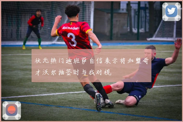 状元热门迪班萨自信表示将加盟奇才沃尔抽签时与我对视