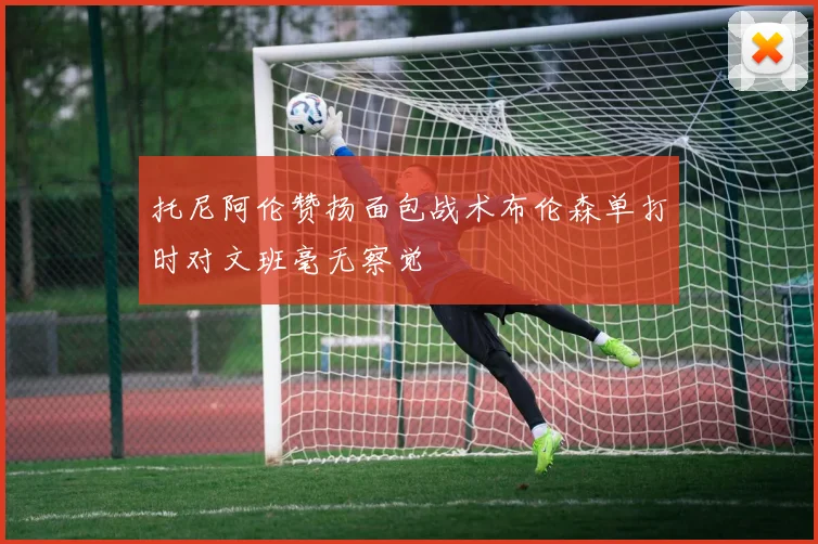 托尼阿伦赞扬面包战术布伦森单打时对文班毫无察觉