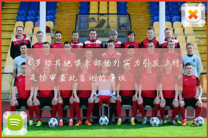 C罗称其他俱乐部场外实力引发沙特足协审查此言论的争议